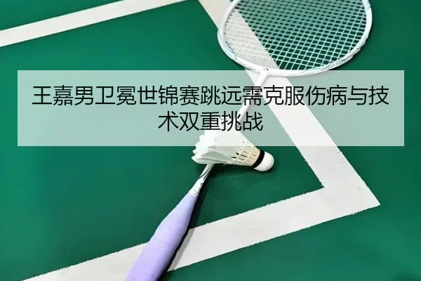 王嘉男卫冕世锦赛跳远需克服伤病与技术双重挑战